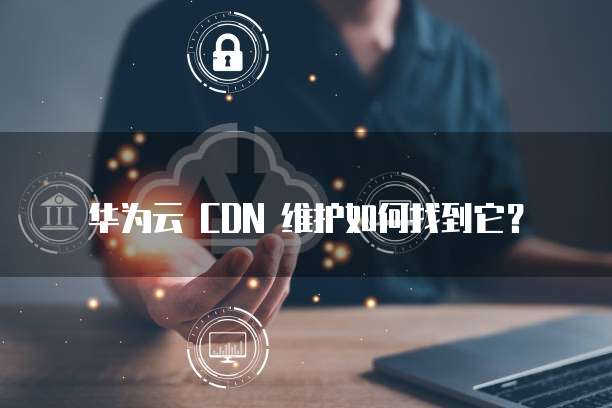 华为云 CDN 维护如何找到它?