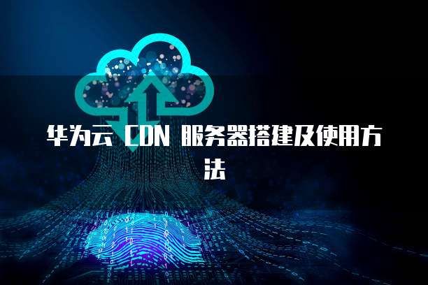 华为云 CDN 服务器搭建及使用方法