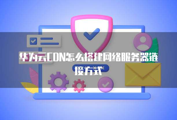 华为云CDN怎么搭建网络服务器链接方式