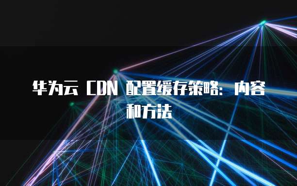 华为云 CDN 配置缓存策略:内容和方法