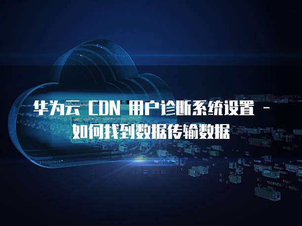 华为云 CDN 用户诊断系统设置 - 如何找到数据传输数据