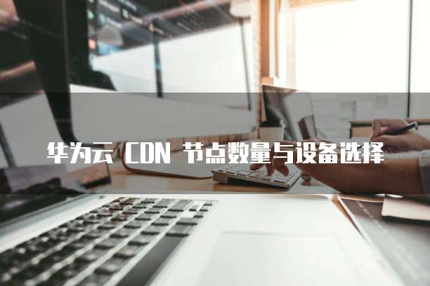 华为云 CDN 节点数量与设备选择