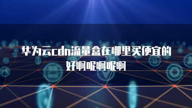 华为云cdn流量盒在哪里买便宜的好啊呢啊呢啊