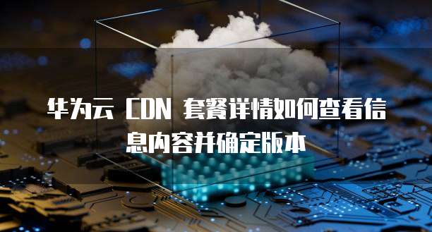 华为云 CDN 套餐详情如何查看信息内容并确定版本
