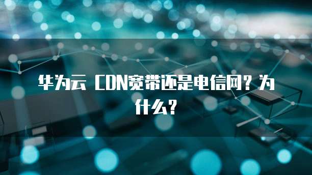 华为云 CDN宽带还是电信网?为什么?