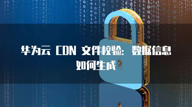 华为云 CDN 文件校验:数据信息如何生成