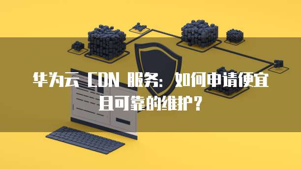 华为云 CDN 服务:如何申请便宜且可靠的维护?