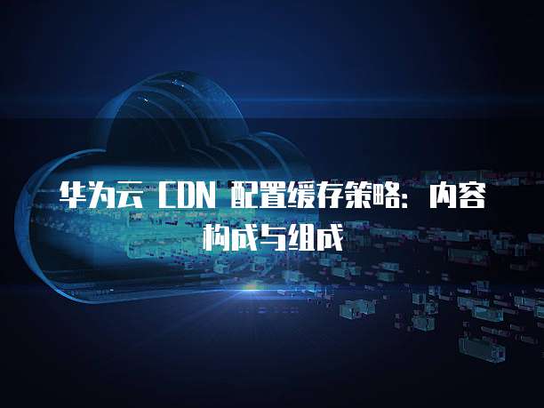 华为云 CDN 配置缓存策略:内容构成与组成