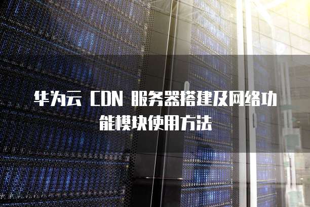 华为云 CDN 服务器搭建及网络功能模块使用方法