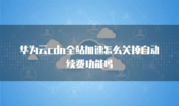华为云cdn全站加速怎么关掉自动续费功能吗