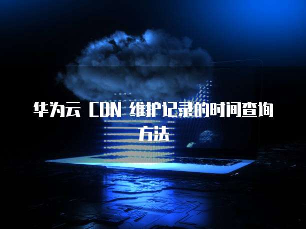 华为云 CDN 维护记录的时间查询方法