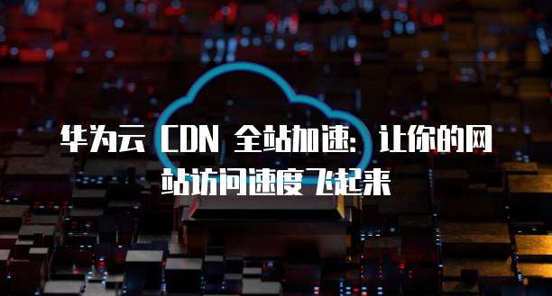 华为云 CDN 全站加速:让你的网站访问速度飞起来
