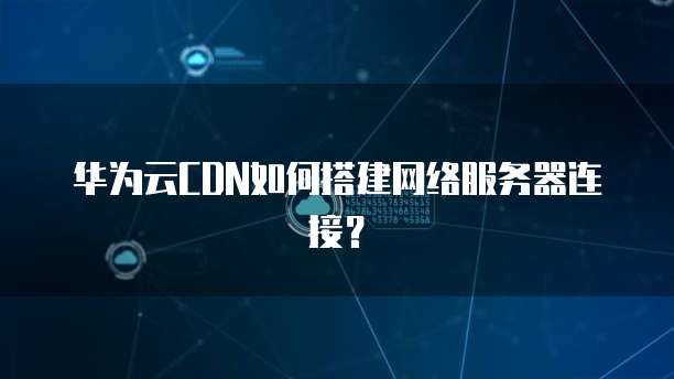 华为云CDN如何搭建网络服务器连接?