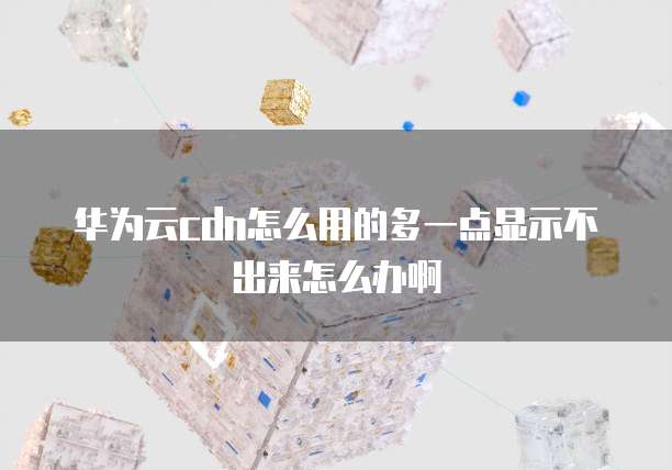 华为云cdn怎么用的多一点显示不出来怎么办啊