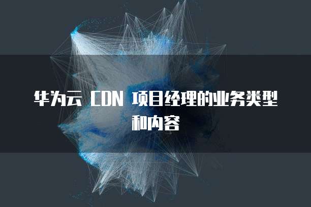 华为云 CDN 项目经理的业务类型和内容