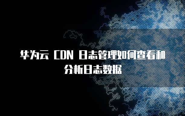 华为云 CDN 日志管理如何查看和分析日志数据
