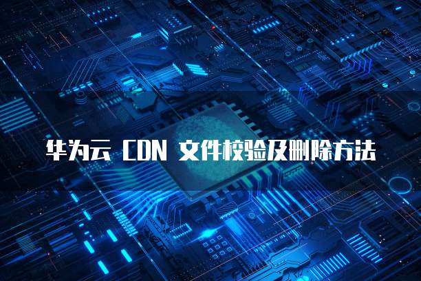 华为云 CDN 文件校验及删除方法
