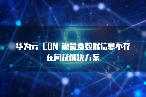 华为云 CDN 流量盒数据信息不存在问及解决方案