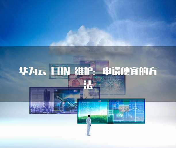 华为云 CDN 维护:申请便宜的方法
