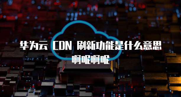 华为云 CDN 刷新功能是什么意思啊呢啊呢