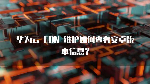 华为云 CDN 维护如何查看安卓版本信息？