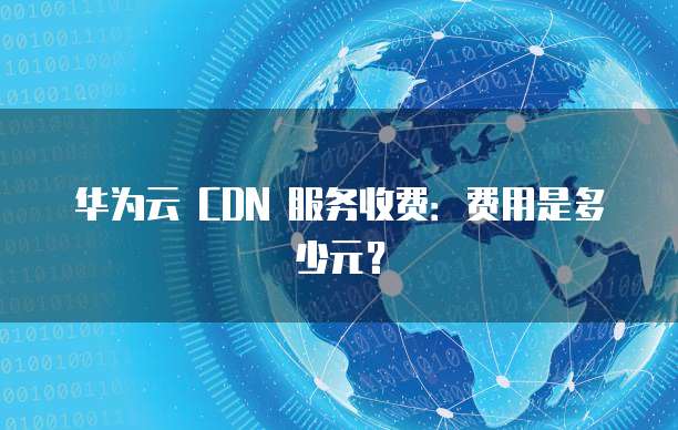 华为云 CDN 服务收费:费用是多少元?