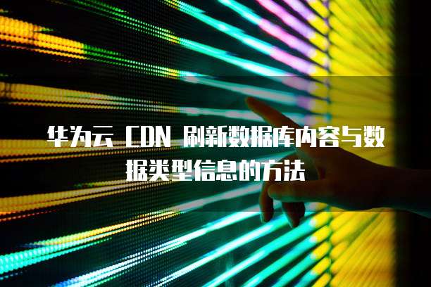 华为云 CDN 刷新数据库内容与数据类型信息的方法