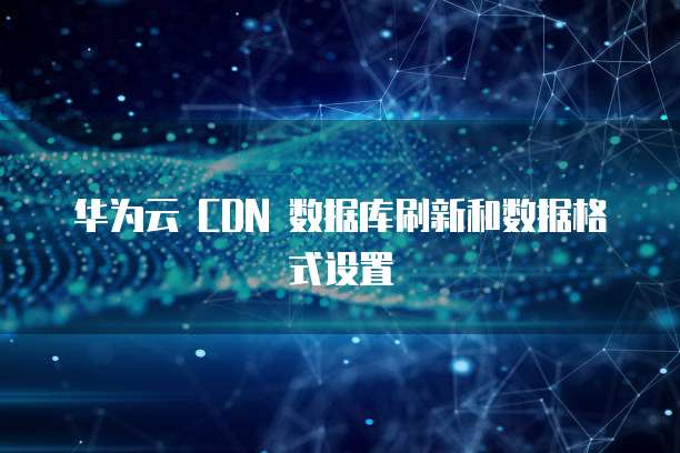 华为云 CDN 数据库刷新和数据格式设置
