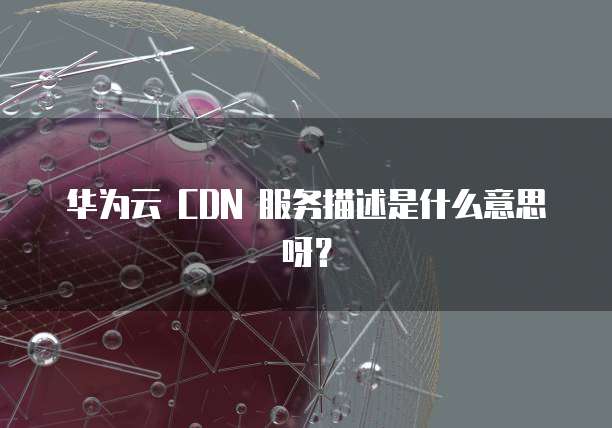 华为云 CDN 服务描述是什么意思呀?