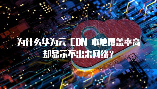 为什么华为云 CDN 本地覆盖率高却显示不出来网络?
