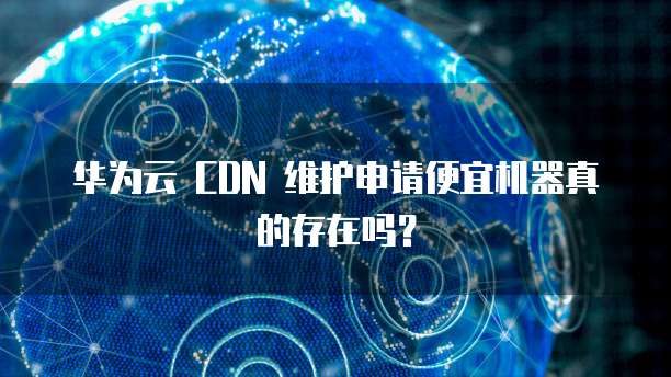 华为云 CDN 维护申请便宜机器真的存在吗?