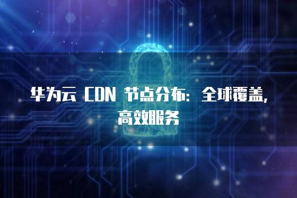 华为云 CDN 节点分布:全球覆盖,高效服务