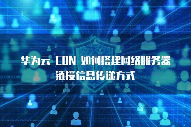 华为云 CDN 如何搭建网络服务器链接信息传递方式