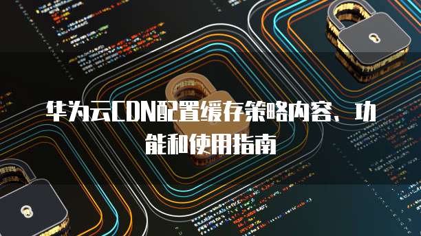 华为云CDN配置缓存策略内容、功能和使用指南