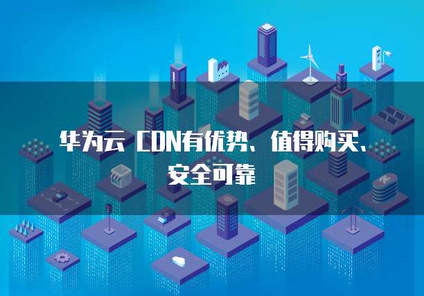 华为云 CDN有优势、值得购买、安全可靠