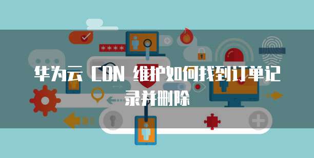 华为云 CDN 维护如何找到订单记录并删除