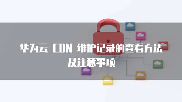 华为云 CDN 维护记录的查看方法及注意事项