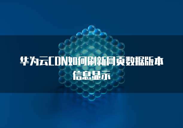 华为云CDN如何刷新网页数据版本信息显示