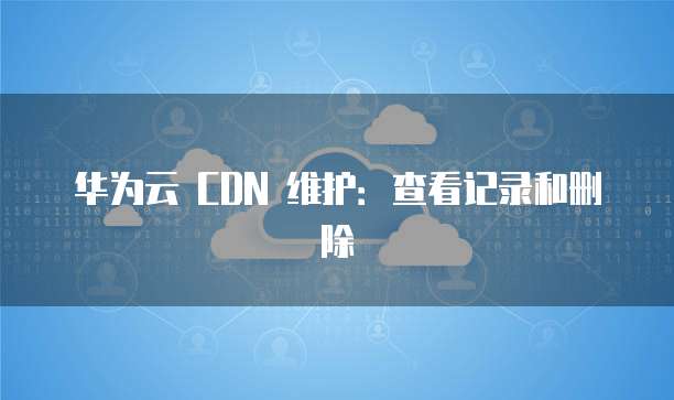 华为云 CDN 维护:查看记录和删除