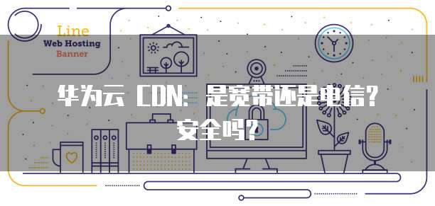 华为云 CDN：是宽带还是电信？安全吗？