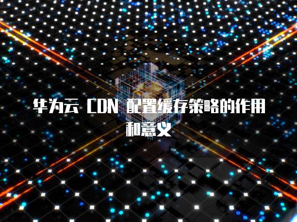 华为云 CDN 配置缓存策略的作用和意义