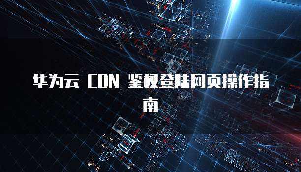 华为云 CDN 鉴权登陆网页操作指南