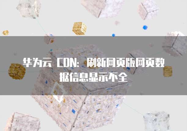 华为云 CDN:刷新网页版网页数据信息显示不全