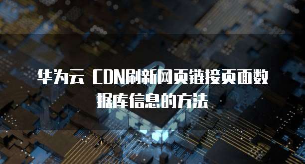 华为云 CDN刷新网页链接页面数据库信息的方法