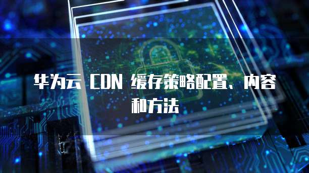 华为云 CDN 缓存策略配置、内容和方法