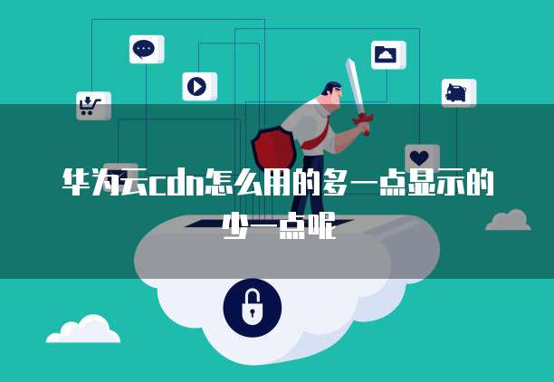 华为云cdn怎么用的多一点显示的少一点呢