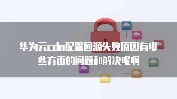 华为云cdn配置回源失败原因有哪些方面的问题和解决呢啊