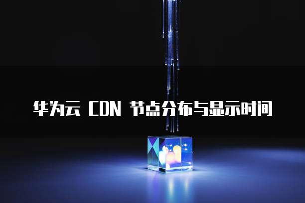 华为云 CDN 节点分布与显示时间