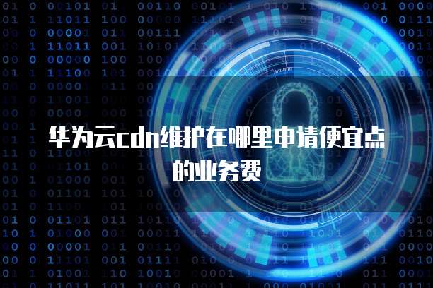 华为云cdn维护在哪里申请便宜点的业务费