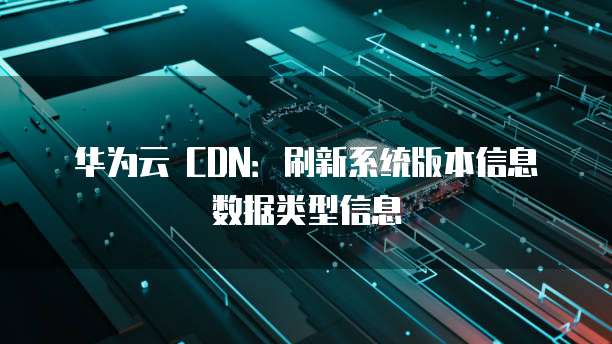 华为云 CDN：刷新系统版本信息数据类型信息